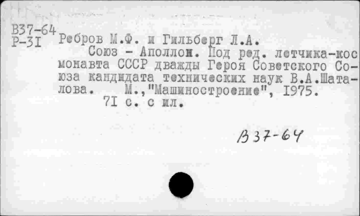 ﻿Р-31 Ребров М.Ф. и Гильберг Л.А.
Союз -Аполлон. Под ред. летчика-кос монавта СССР дважды Героя Советского Союза кандидата технических наук В.А.Шаталова. М.,"Машиностроение”, 1975.
71 с. с ил.